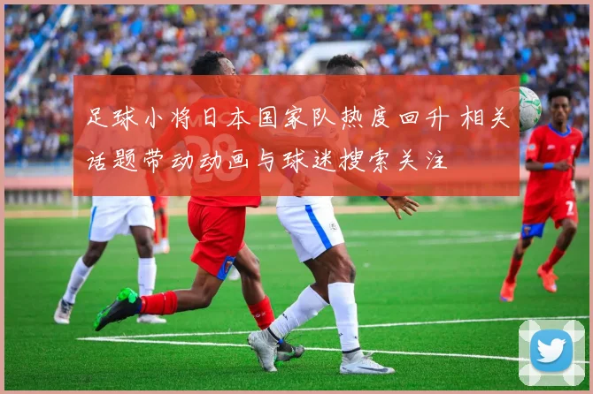 足球小将日本国家队热度回升 相关话题带动动画与球迷搜索关注