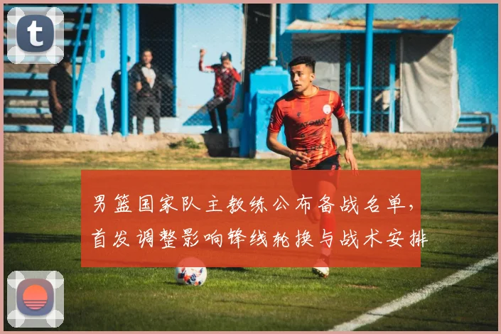 男篮国家队主教练公布备战名单，首发调整影响锋线轮换与战术安排