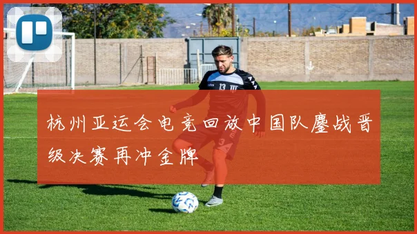 杭州亚运会电竞回放中国队鏖战晋级决赛再冲金牌