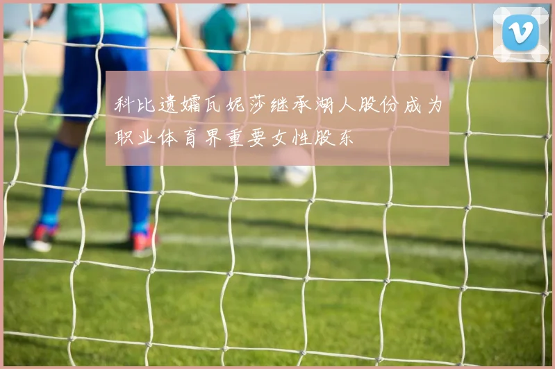 科比遗孀瓦妮莎继承湖人股份成为职业体育界重要女性股东