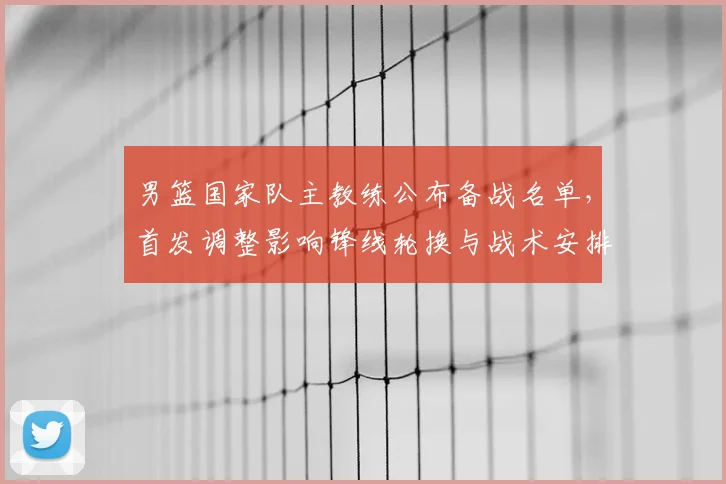 男篮国家队主教练公布备战名单,首发调整影响锋线轮换与战术安排