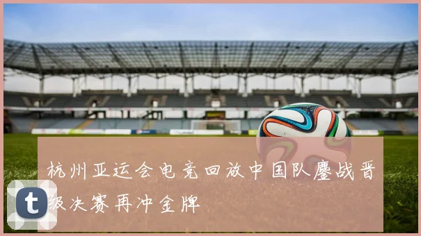 杭州亚运会电竞回放中国队鏖战晋级决赛再冲金牌