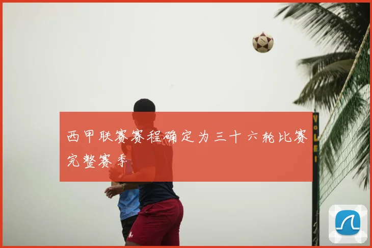 西甲联赛赛程确定为三十六轮比赛完整赛季