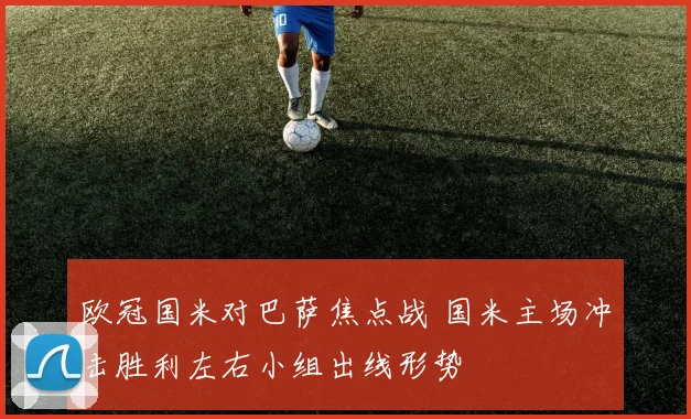 欧冠国米对巴萨焦点战 国米主场冲击胜利左右小组出线形势