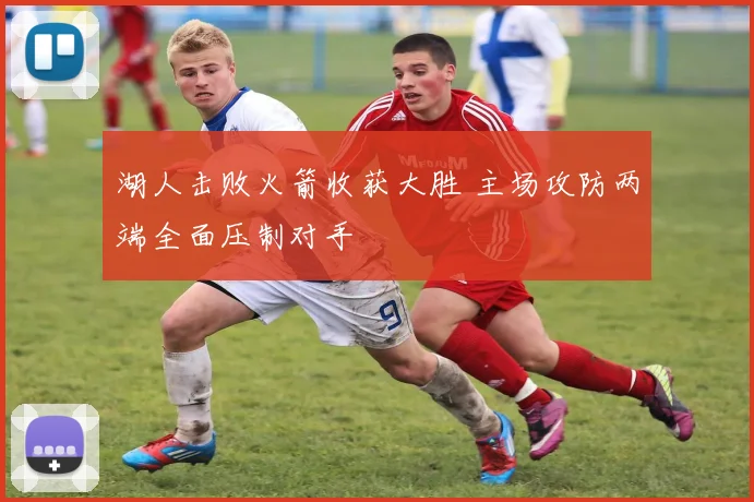 湖人击败火箭收获大胜 主场攻防两端全面压制对手