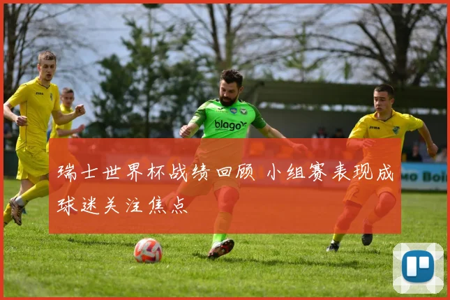 瑞士世界杯战绩回顾 小组赛表现成球迷关注焦点