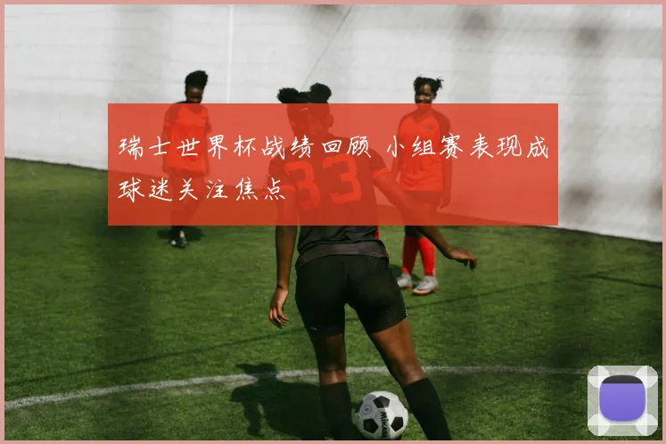 瑞士世界杯战绩回顾 小组赛表现成球迷关注焦点