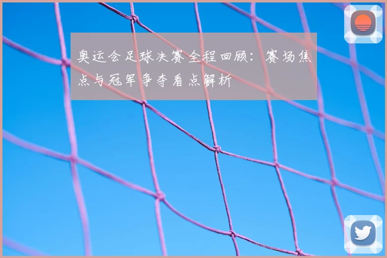 奥运会足球决赛全程回顾:赛场焦点与冠军争夺看点解析