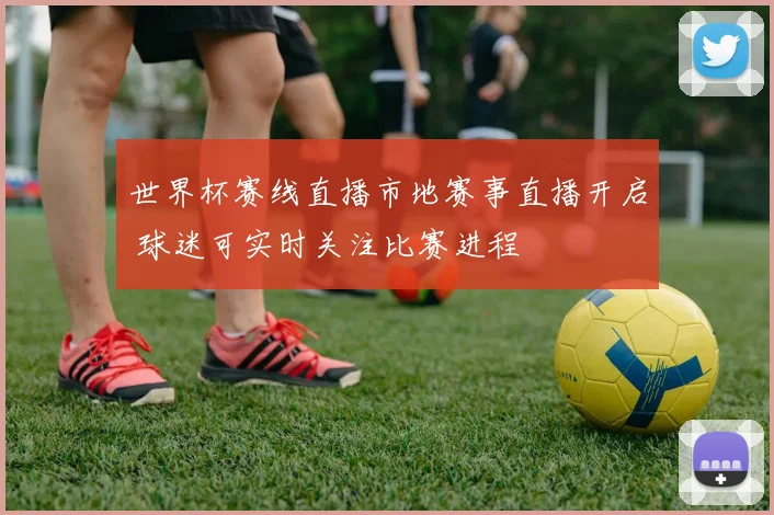 世界杯赛线直播市地赛事直播开启 球迷可实时关注比赛进程