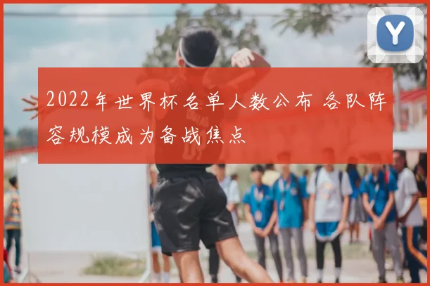 2022年世界杯名单人数公布 各队阵容规模成为备战焦点