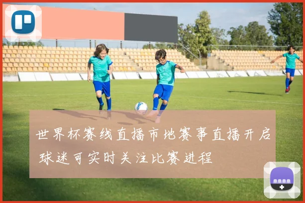 世界杯赛线直播市地赛事直播开启 球迷可实时关注比赛进程